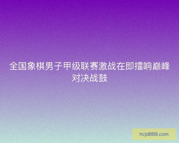 全国象棋男子甲级联赛激战在即擂响巅峰对决战鼓
