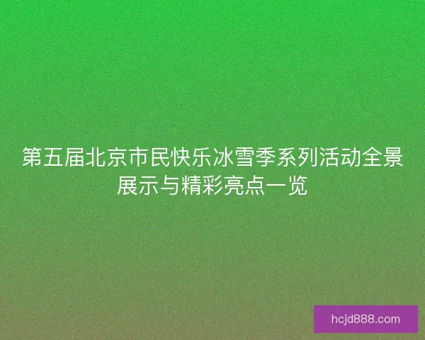 第五届北京市民快乐冰雪季系列活动全景展示与精彩亮点一览