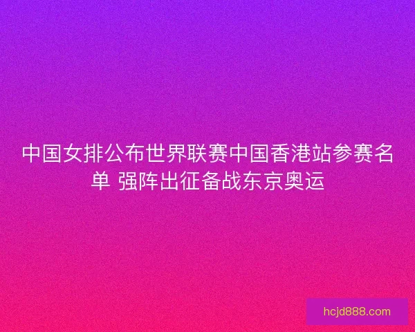 中国女排公布世界联赛中国香港站参赛名单 强阵出征备战东京奥运