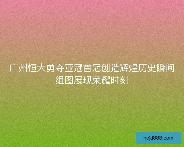 广州恒大勇夺亚冠首冠创造辉煌历史瞬间组图展现荣耀时刻