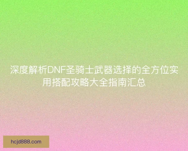 深度解析DNF圣骑士武器选择的全方位实用搭配攻略大全指南汇总